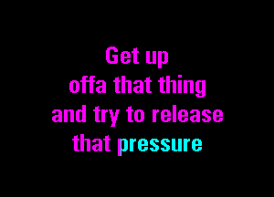 Get up
offa that thing

and try to release
that pressure