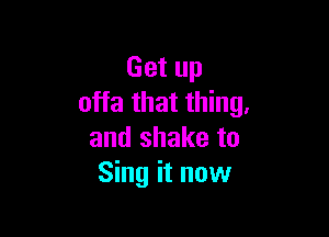 Get up
offa that thing.

and shake to
Sing it now