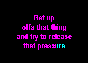 Get up
offa that thing

and try to release
that pressure