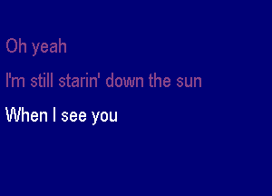 When I see you
