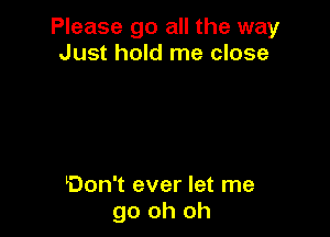 Please go all the way
Just hold me close

Don't ever let me
go oh oh