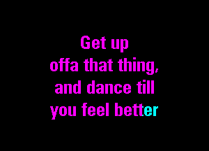 Get up
offa that thing.

and dance till
you feel better