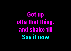 Get up
offa that thing.

and shake till
Say it now