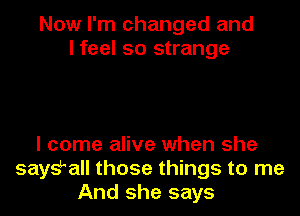 Now I'm changed and
I feel so strange

I come alive when she
says?! those things to me
And she says
