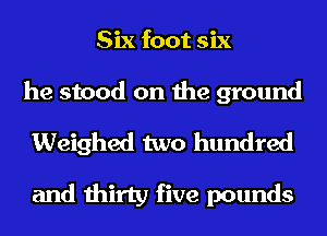 Six foot six
he stood on the ground
Weighed two hundred

and thirty five pounds