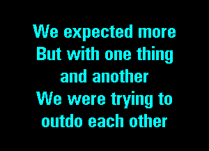 We expected more
But with one thing

and another
We were trying to
outdo each other