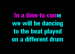 In a time to come
we will be dancing

to the heat played
on a different drum