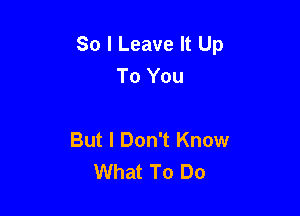So I Leave It Up
To You

But I Don't Know
What To Do