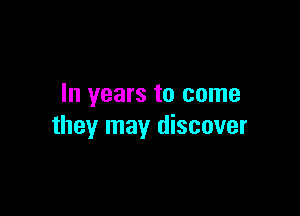 In years to come

they may discover
