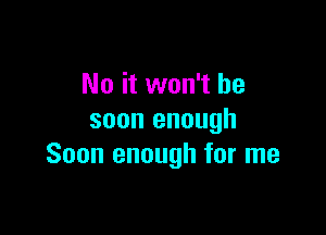 No it won't be

soon enough
Soon enough for me