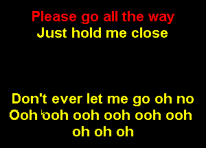 Please go all the way
Just hold me close

Don't ever let me go oh no
Ooh l00h ooh ooh ooh ooh
oh oh oh