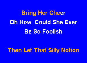 Bring Her Cheer
Oh How Could She Ever
Be So Foolish

Then Let That Silly Notion