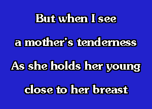 But when I see
a mother's tenderness
As she holds her young

close to her breast