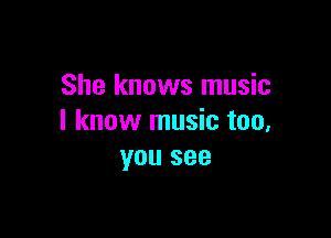 She knows music

I know music too,
you see