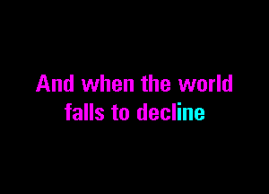 And when the world

falls to decline
