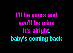 I'll be yours and
you'll be mine

It's alright.
baby's coming back