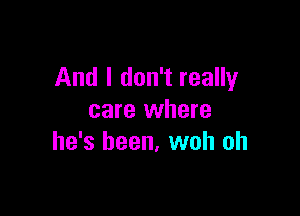 And I don't really

care where
he's been. woh oh