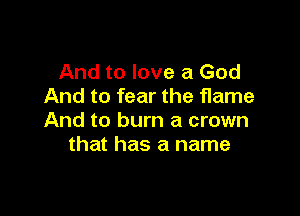 And to love a God
And to fear the flame

And to burn a crown
that has a name