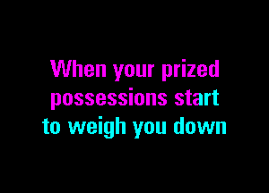 When your prized

possessions start
to weigh you down