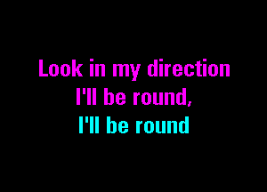 Look in my direction

I'll be round,
I'll be round