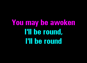 You may he awoken

I'll be round,
I'll be round