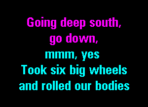 Going deep south,
go down.

mmm. yes
Took six big wheels
and rolled our bodies
