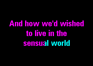 And how we'd wished

to live in the
sensual world