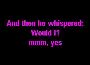 And then he whisperedi

Would I?
mmm. yes