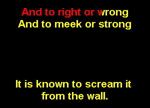 And to right or wrong
And to meek or strong

It is known to scream it
from the wall.