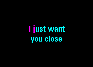 I just want

you close