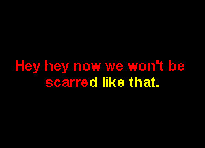 Hey hey now we won't be

scarred like that.