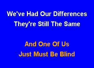 We've Had Our Differences
They're Still The Same

And One Of Us
Just Must Be Blind