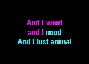 And I want

and I need
And I lust animal