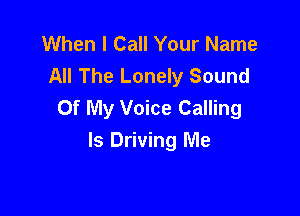 When I Call Your Name
All The Lonely Sound
Of My Voice Calling

ls Driving Me