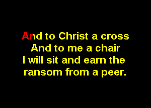 And to Christ a cross
And to me a chair

I will sit and earn the
ransom from a peer.