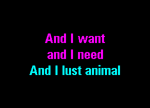 And I want

and I need
And I lust animal