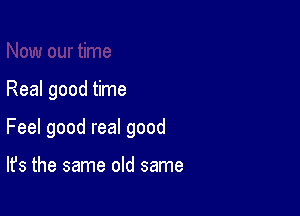 Real good time

Feel good real good

It's the same old same