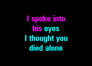 I spoke into
his eyes

I thought you
died alone