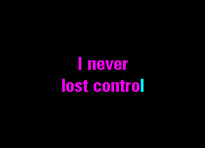 I never

lost control