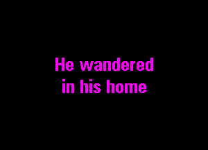 He wandered

in his home