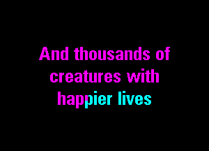 And thousands of

creatures with
happier lives
