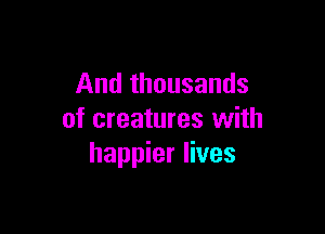 And thousands

of creatures with
happier lives