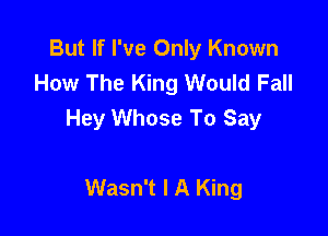 But If I've Only Known
How The King Would Fall

Hey Whose To Say

Wasn't I A King