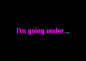 I'm going under...