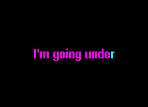 I'm going under