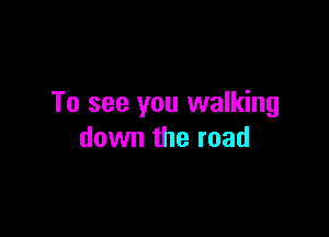 To see you walking

down the road