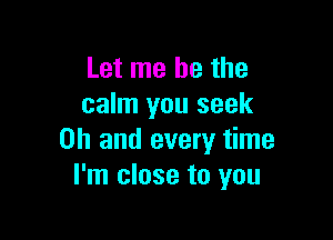Let me he the
calm you seek

Oh and every time
I'm close to you