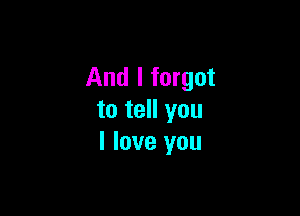 And I forgot

to tell you
I love you