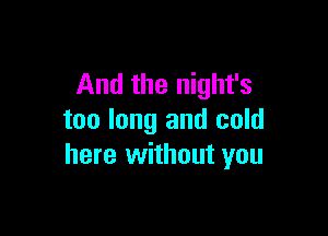 And the night's

too long and cold
here without you