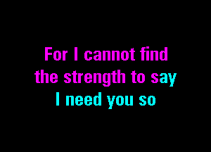 For I cannot find

the strength to say
I need you so